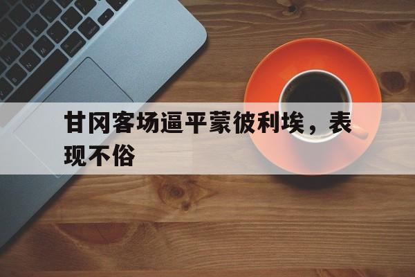 60彩娱乐-甘冈客场逼平蒙彼利埃，表现不俗的简单介绍